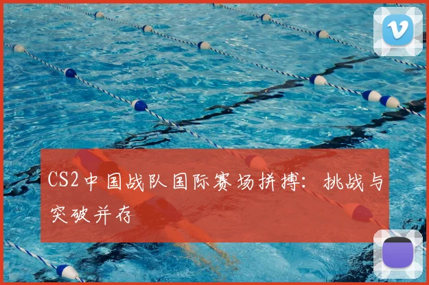 CS2中国战队国际赛场拼搏：挑战与突破并存