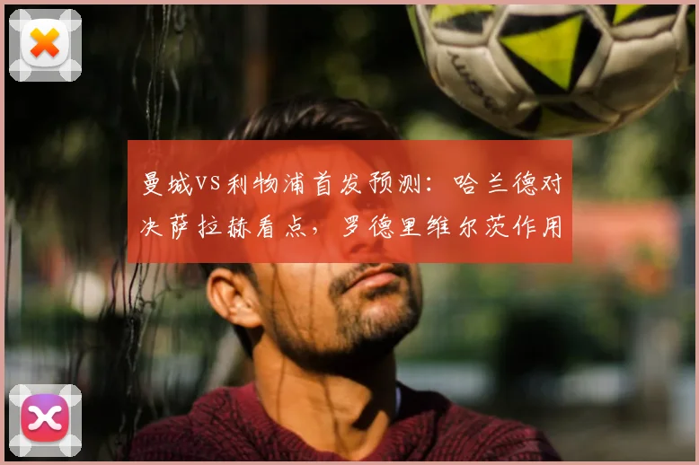 曼城vs利物浦首发预测:哈兰德对决萨拉赫看点,罗德里维尔茨作用解析