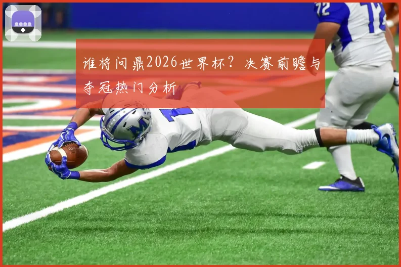 谁将问鼎2026世界杯?决赛前瞻与夺冠热门分析