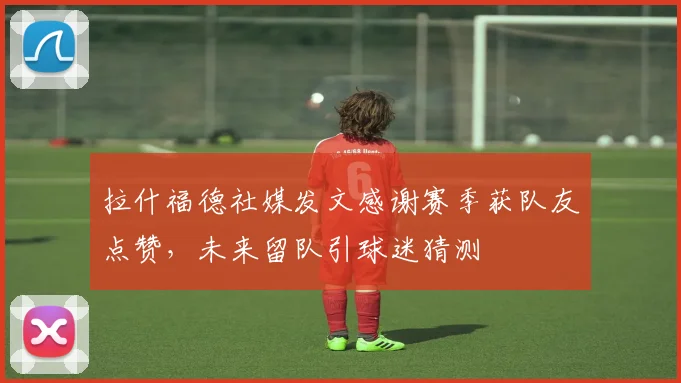 拉什福德社媒发文感谢赛季获队友点赞，未来留队引球迷猜测