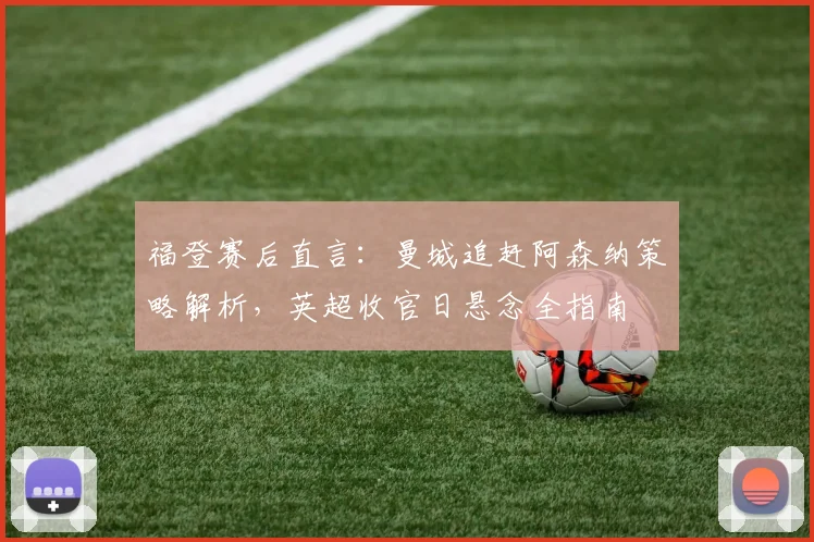 福登赛后直言：曼城追赶阿森纳策略解析，英超收官日悬念全指南