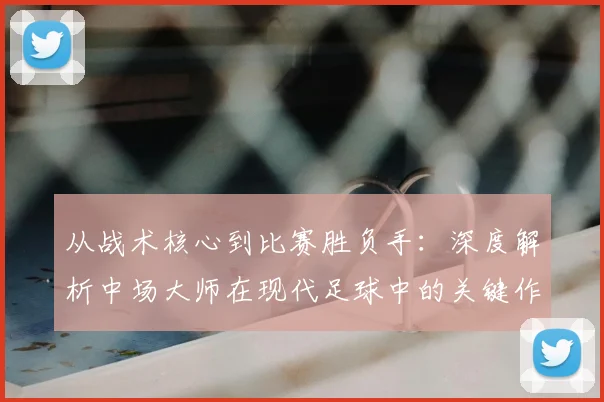 从战术核心到比赛胜负手:深度解析中场大师在现代足球中的关键作用与未来之星