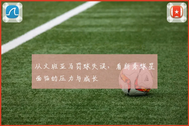从文班亚马罚球失误,看新秀球星面临的压力与成长