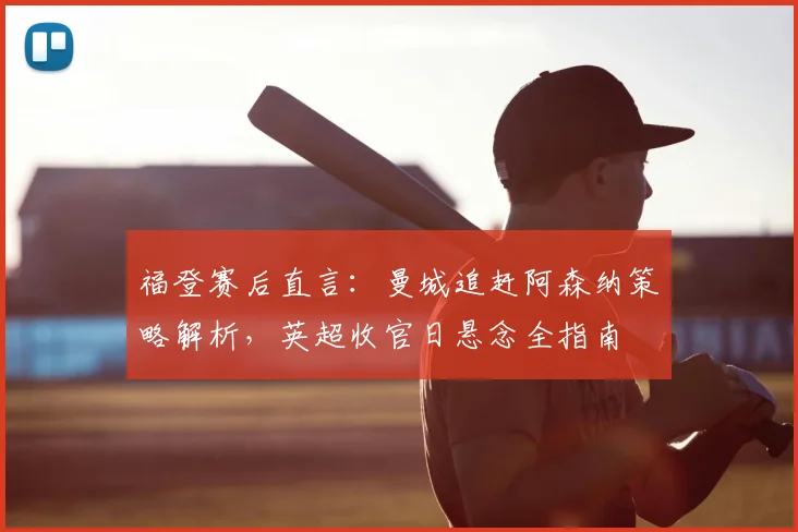 福登赛后直言：曼城追赶阿森纳策略解析，英超收官日悬念全指南