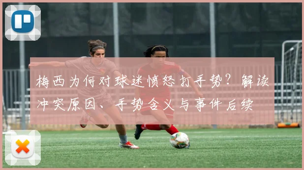 梅西为何对球迷愤怒打手势?解读冲突原因、手势含义与事件后续