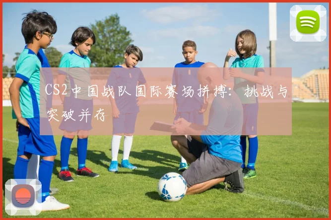 CS2中国战队国际赛场拼搏：挑战与突破并存