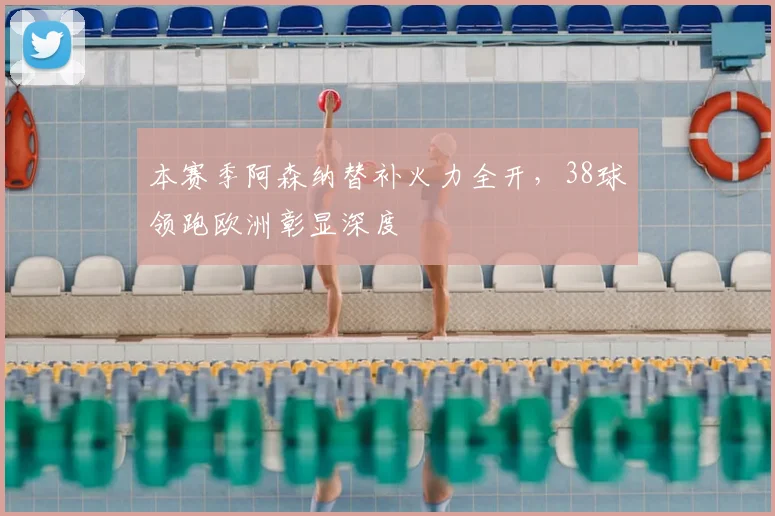 本赛季阿森纳替补火力全开,38球领跑欧洲彰显深度