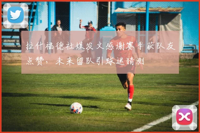 拉什福德社媒发文感谢赛季获队友点赞,未来留队引球迷猜测